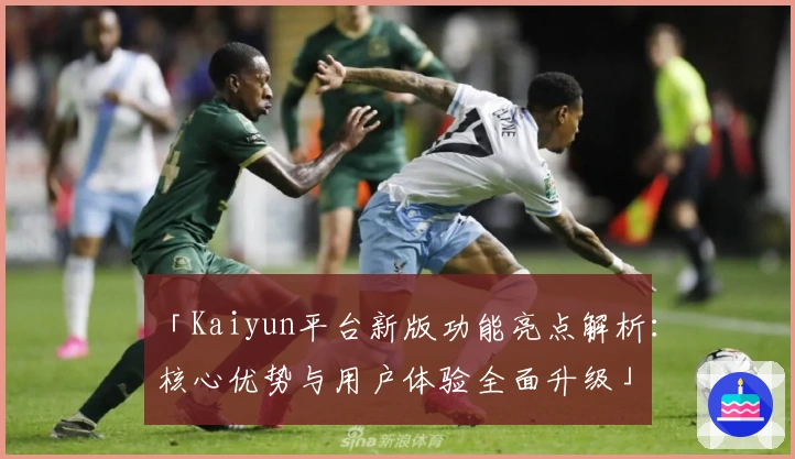 「Kaiyun平台新版功能亮点解析：核心优势与用户体验全面升级」