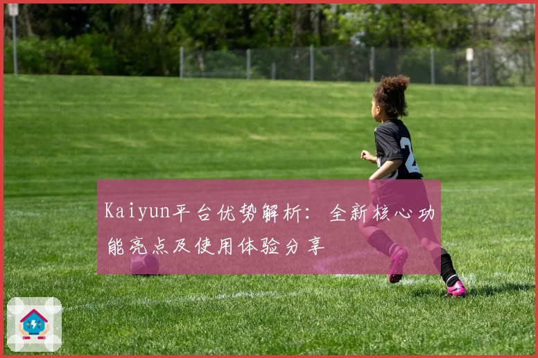Kaiyun平台优势解析：全新核心功能亮点及使用体验分享