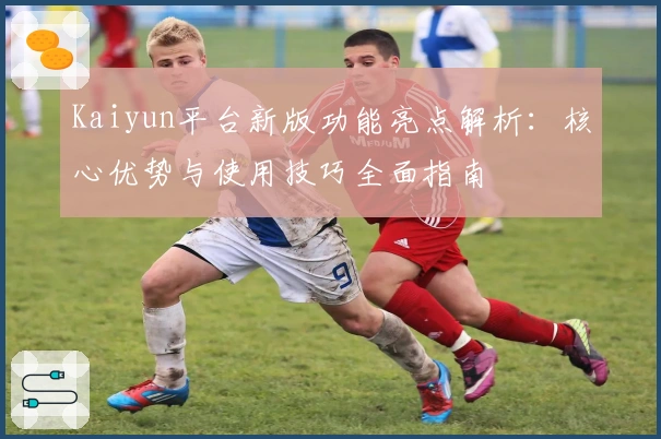 Kaiyun平台新版功能亮点解析：核心优势与使用技巧全面指南