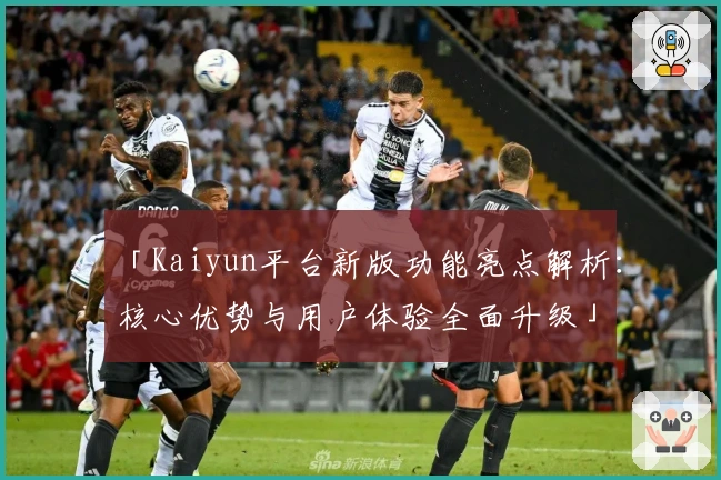 「Kaiyun平台新版功能亮点解析：核心优势与用户体验全面升级」