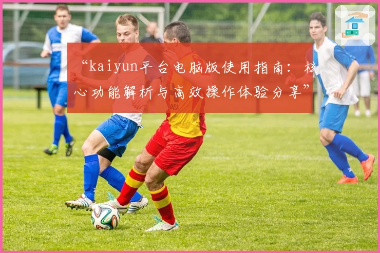 “kaiyun平台电脑版使用指南：核心功能解析与高效操作体验分享”