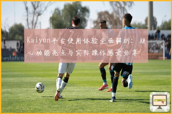 Kaiyun平台使用体验全面解析:核心功能亮点与实际操作感受分享
