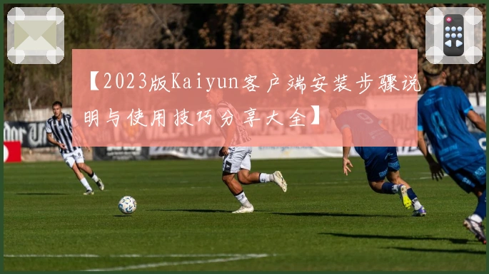 【2023版Kaiyun客户端安装步骤说明与使用技巧分享大全】