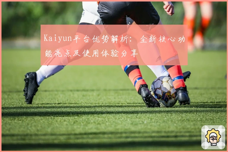 Kaiyun平台优势解析：全新核心功能亮点及使用体验分享